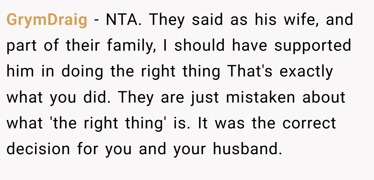 GrymDraig - NTA. They said as his wife, and part of their family, I should have supported him in doing the right thing That's exactly what you did. They are just mistaken about what 'the right thing' is. It was the correct decision for you and your husband.