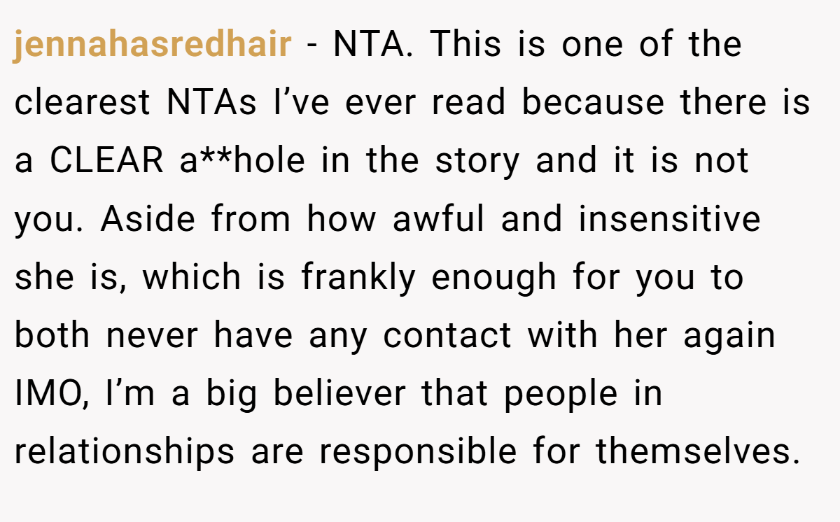 jennahasredhair - NTA. This is one of the clearest NTAs I’ve ever read because there is a CLEAR a**hole in the story and it is not you. Aside from how awful and insensitive she is, which is frankly enough for you to both never have any contact with her again IMO, I’m a big believer that people in relationships are responsible for themselves.