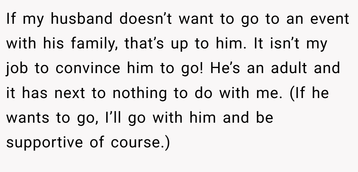 If my husband doesn’t want to go to an event with his family, that’s up to him. It isn’t my job to convince him to go! He’s an adult and it has next to nothing to do with me. (If he wants to go, I’ll go with him and be supportive of course.)