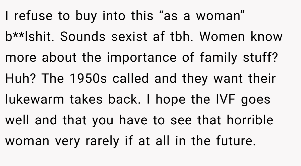 I refuse to buy into this “as a woman” b**lshit. Sounds sexist af tbh. Women know more about the importance of family stuff? Huh? The 1950s called and they want their lukewarm takes back. I hope the IVF goes well and that you have to see that horrible woman very rarely if at all in the future.