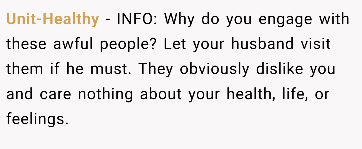 Unit-Healthy - INFO: Why do you engage with these awful people? Let your husband visit them if he must. They obviously dislike you and care nothing about your health, life, or feelings.