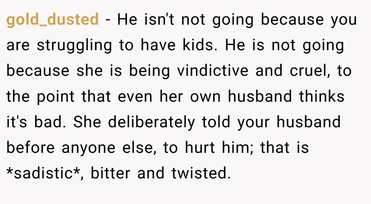 gold_dusted - He isn't not going because you are struggling to have kids. He is not going because she is being vindictive and cruel, to the point that even her own husband thinks it's bad. She deliberately told your husband before anyone else, to hurt him; that is *sadistic*, bitter and twisted.