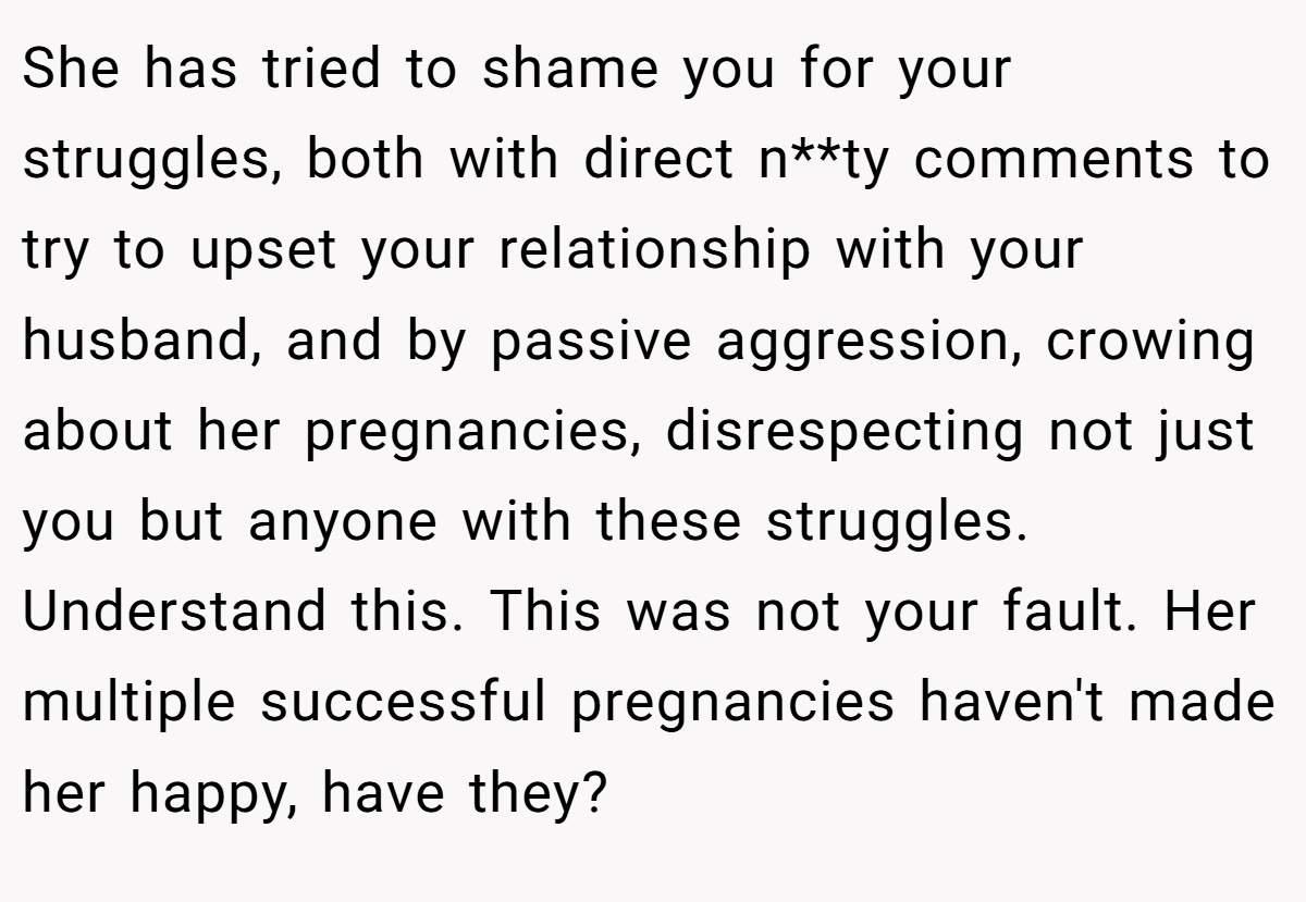 She has tried to shame you for your struggles, both with direct n**ty comments to try to upset your relationship with your husband, and by passive aggression, crowing about her pregnancies, disrespecting not just you but anyone with these struggles. Understand this. This was not your fault. Her multiple successful pregnancies haven't made her happy, have they?