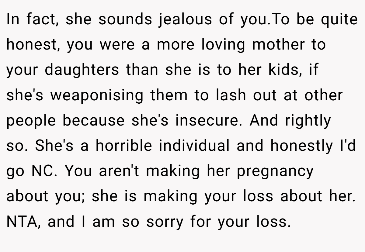 In fact, she sounds jealous of you.To be quite honest, you were a more loving mother to your daughters than she is to her kids, if she's weaponising them to lash out at other people because she's insecure. And rightly so. She's a horrible individual and honestly I'd go NC. You aren't making her pregnancy about you; she is making your loss about her. NTA, and I am so sorry for your loss.