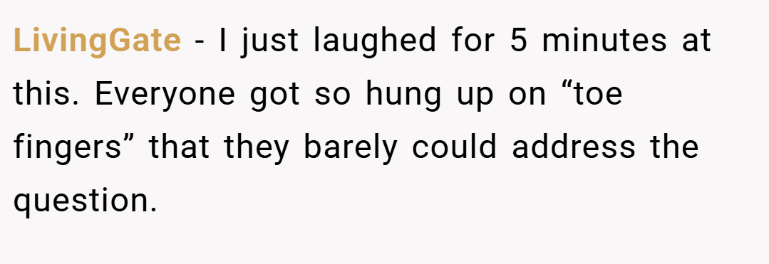LivingGate − I just laughed for 5 minutes at this. Everyone got so hung up on “toe fingers” that they barely could address the question.
