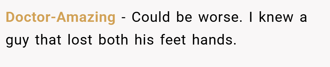 Doctor-Amazing − Could be worse. I knew a guy that lost both his feet hands.