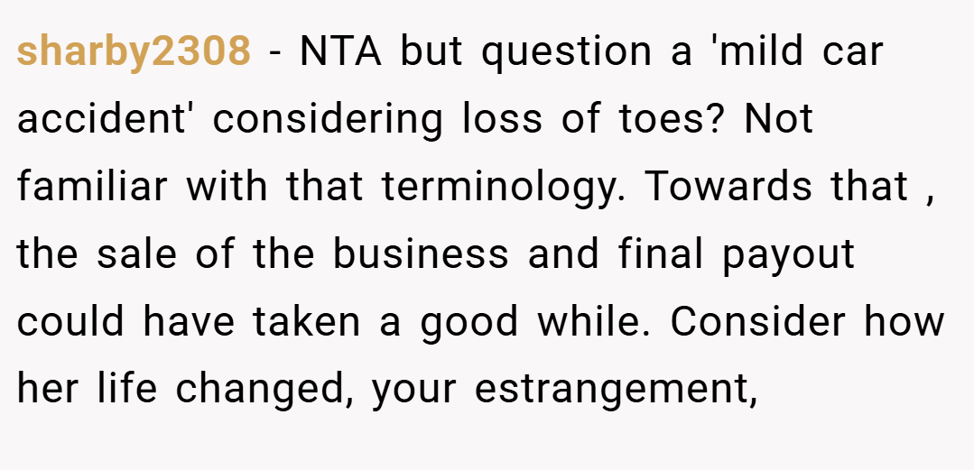 sharby2308 − NTA but question a 'mild car accident' considering loss of toes? Not familiar with that terminology. Towards that , the sale of the business and final payout could have taken a good while. Consider how her life changed, your estrangement,
