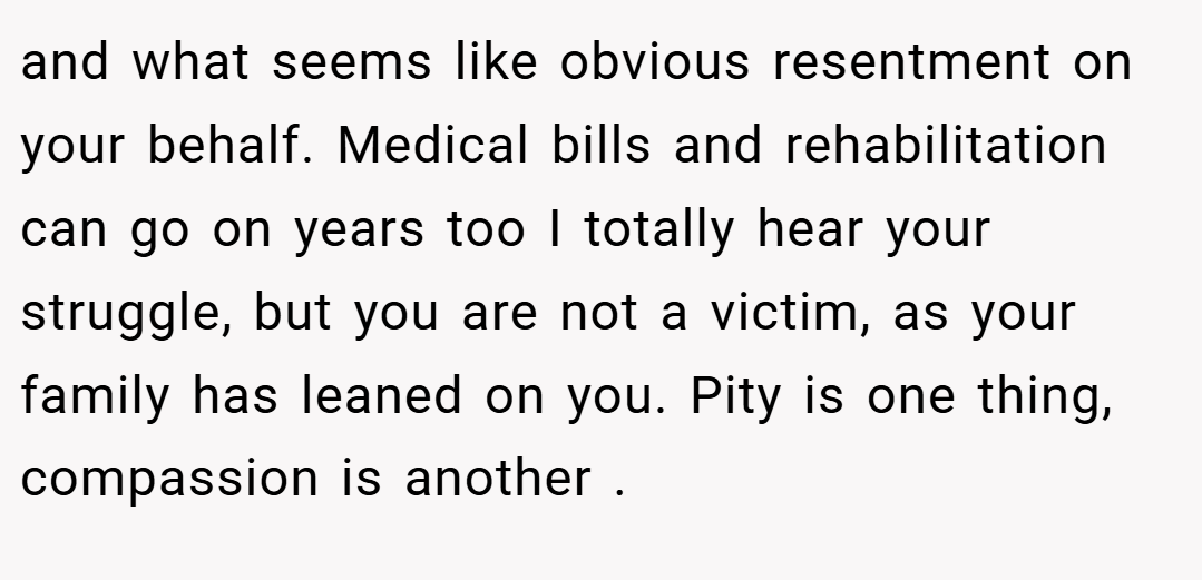 and what seems like obvious resentment on your behalf. Medical bills and rehabilitation can go on years too I totally hear your struggle, but you are not a victim, as your family has leaned on you. Pity is one thing, compassion is another .