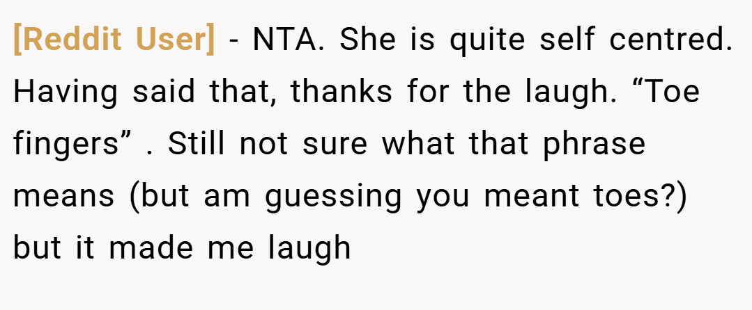 [Reddit User] − NTA. She is quite self centred. Having said that, thanks for the laugh. “Toe fingers” . Still not sure what that phrase means (but am guessing you meant toes?) but it made me laugh