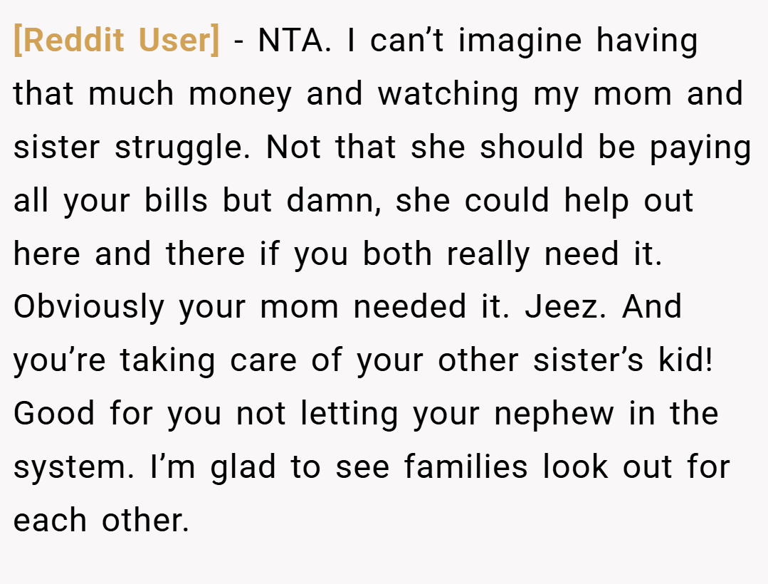 [Reddit User] − NTA. I can’t imagine having that much money and watching my mom and sister struggle. Not that she should be paying all your bills but damn, she could help out here and there if you both really need it. Obviously your mom needed it. Jeez. And you’re taking care of your other sister’s kid! Good for you not letting your nephew in the system. I’m glad to see families look out for each other.