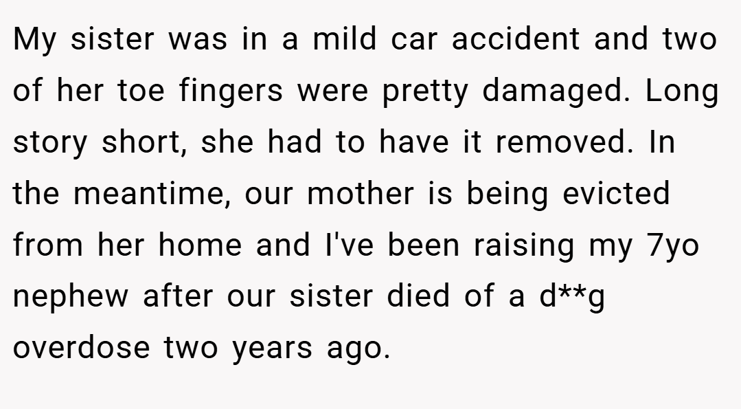 My sister was in a mild car accident and two of her toe fingers were pretty damaged. Long story short, she had to have it removed. In the meantime, our mother is being evicted from her home and I've been raising my 7yo nephew after our sister died of a d**g overdose two years ago.