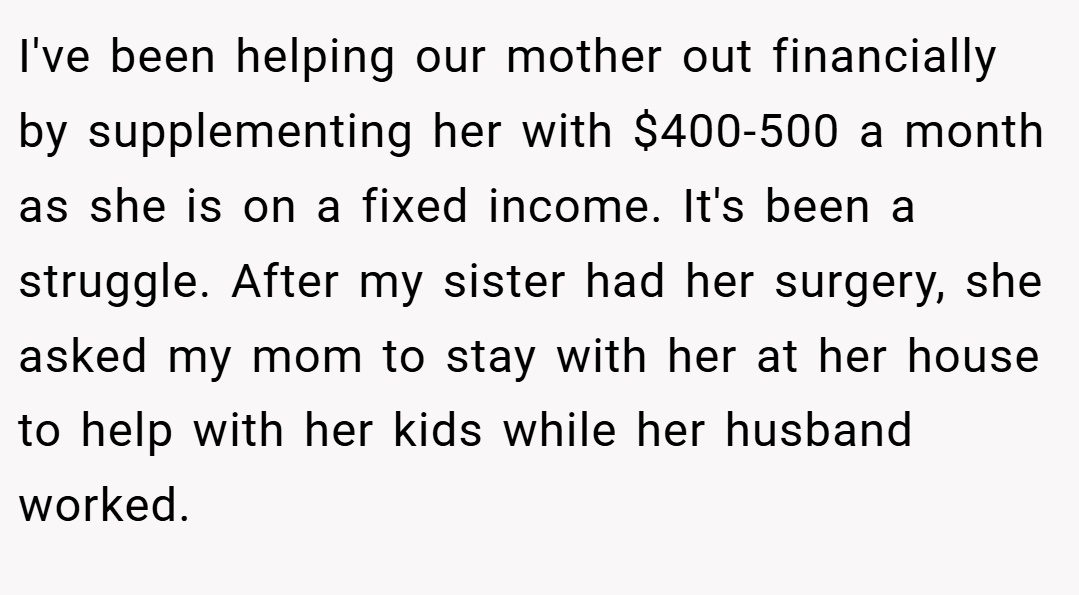 I've been helping our mother out financially by supplementing her with $400-500 a month as she is on a fixed income. It's been a struggle. After my sister had her surgery, she asked my mom to stay with her at her house to help with her kids while her husband worked.