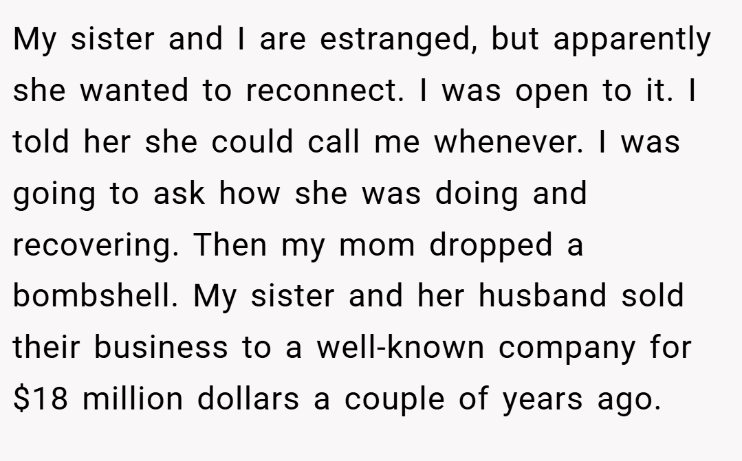 My sister and I are estranged, but apparently she wanted to reconnect. I was open to it. I told her she could call me whenever. I was going to ask how she was doing and recovering. Then my mom dropped a bombshell. My sister and her husband sold their business to a well-known company for $18 million dollars a couple of years ago.