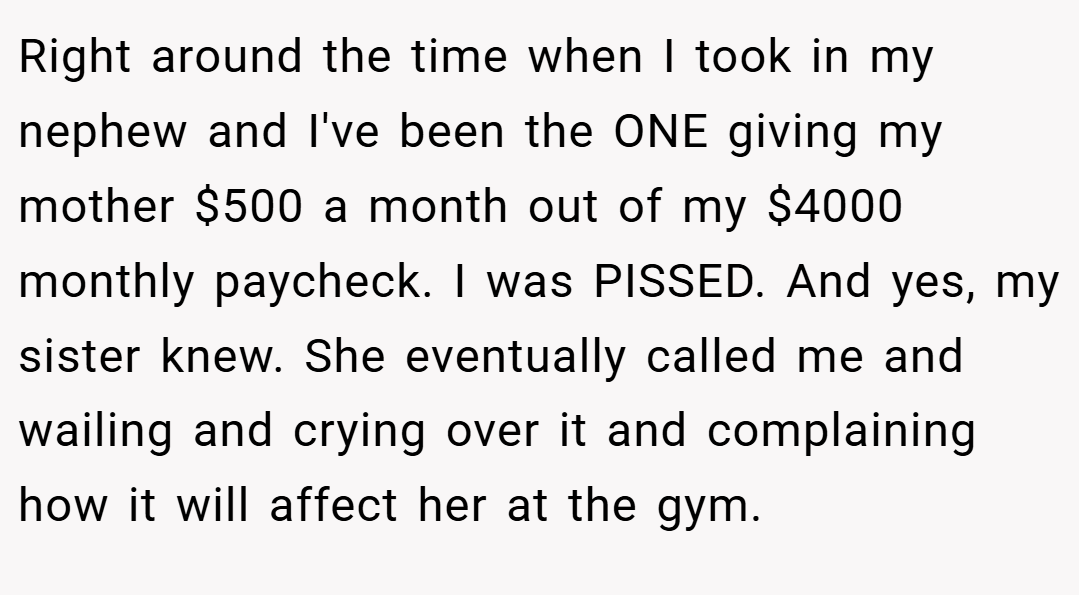 Right around the time when I took in my nephew and I've been the ONE giving my mother $500 a month out of my $4000 monthly paycheck. I was PISSED. And yes, my sister knew. She eventually called me and wailing and crying over it and complaining how it will affect her at the gym.