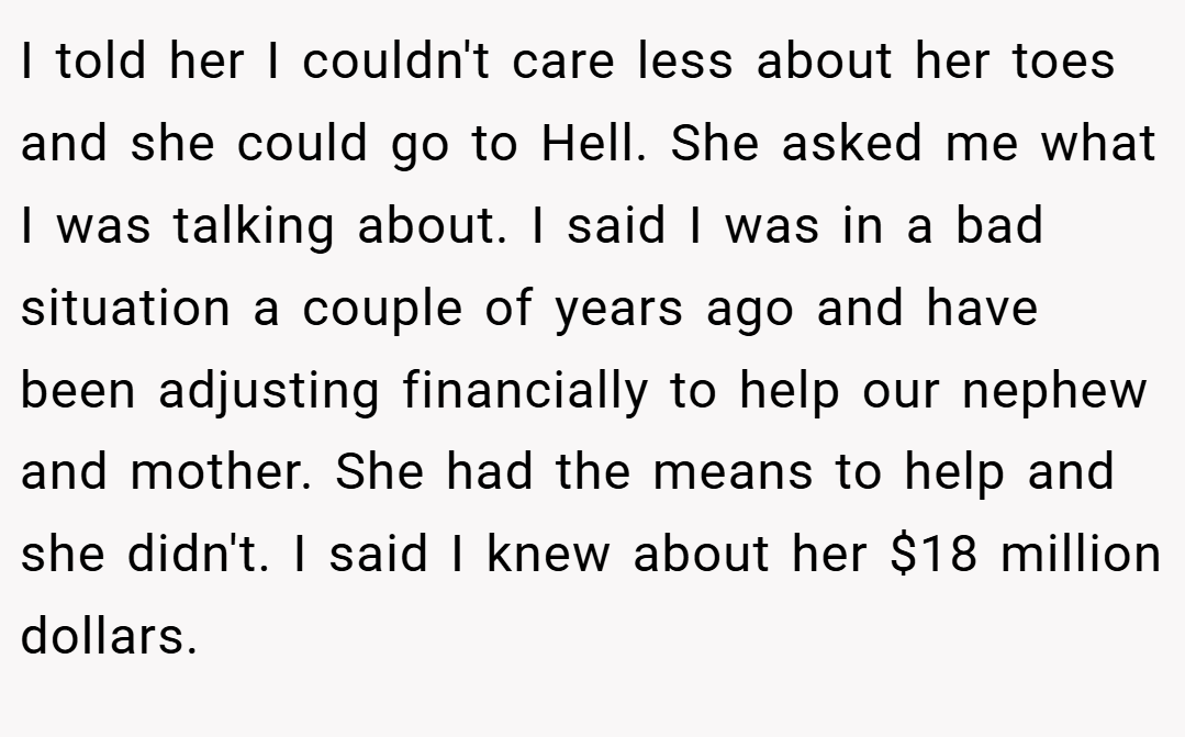 I told her I couldn't care less about her toes and she could go to Hell. She asked me what I was talking about. I said I was in a bad situation a couple of years ago and have been adjusting financially to help our nephew and mother. She had the means to help and she didn't. I said I knew about her $18 million dollars.