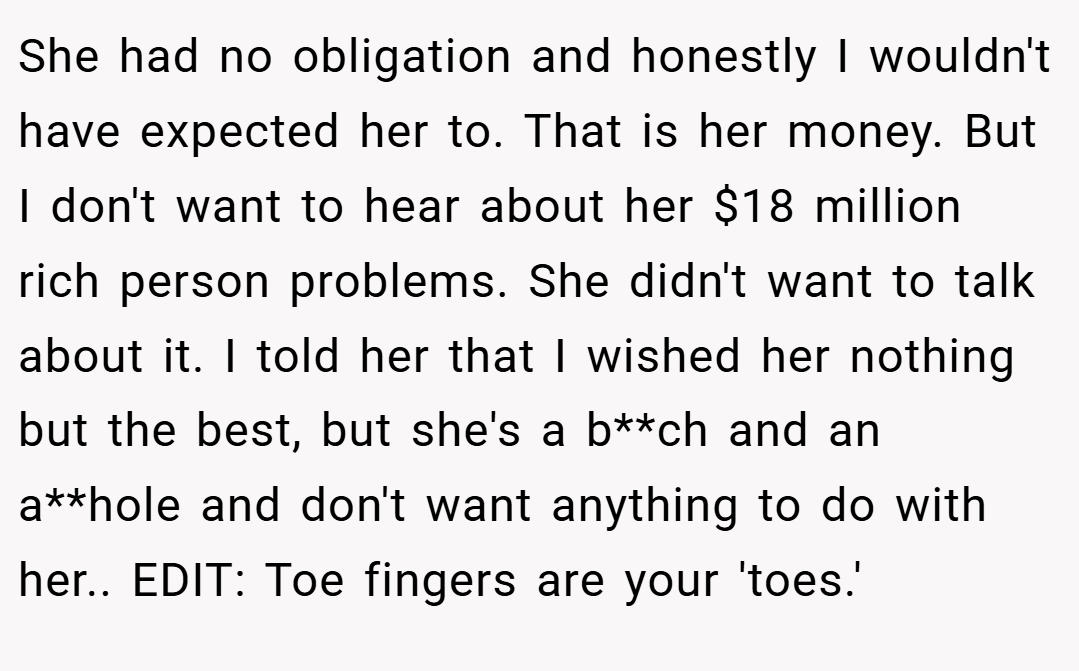She had no obligation and honestly I wouldn't have expected her to. That is her money. But I don't want to hear about her $18 million rich person problems. She didn't want to talk about it. I told her that I wished her nothing but the best, but she's a b**ch and an a**hole and don't want anything to do with her.. EDIT: Toe fingers are your 'toes.'