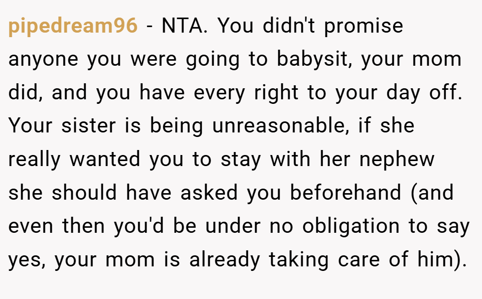 pipedream96 − NTA. You didn't promise anyone you were going to babysit, your mom did, and you have every right to your day off. Your sister is being unreasonable, if she really wanted you to stay with her nephew she should have asked you beforehand (and even then you'd be under no obligation to say yes, your mom is already taking care of him).