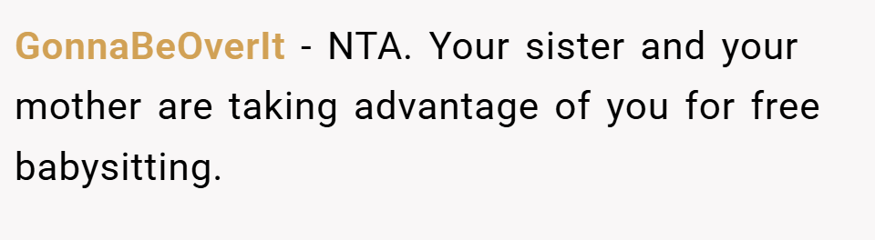 GonnaBeOverIt − NTA. Your sister and your mother are taking advantage of you for free babysitting.