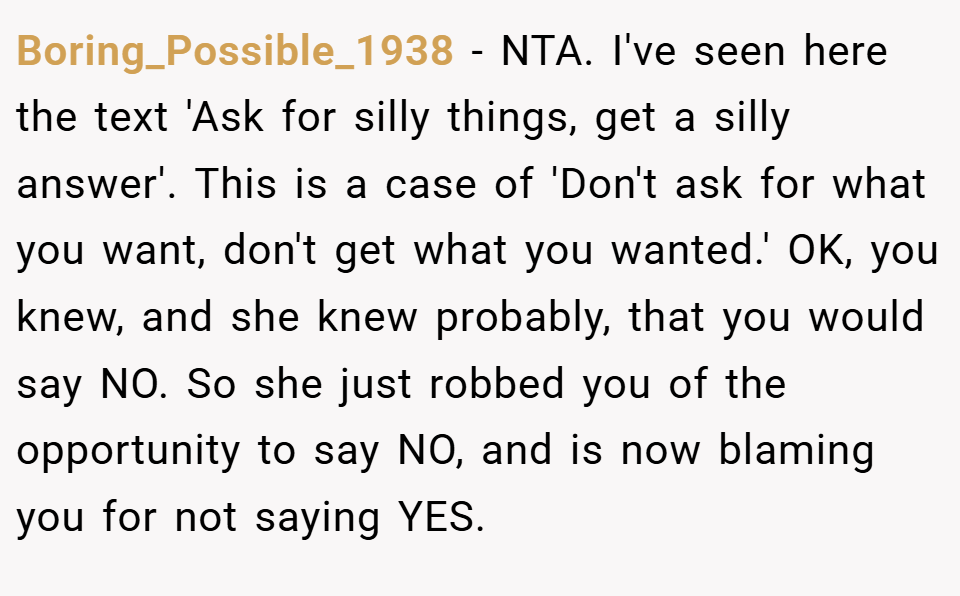 Boring_Possible_1938 − NTA. I've seen here the text 'Ask for silly things, get a silly answer'. This is a case of 'Don't ask for what you want, don't get what you wanted.' OK, you knew, and she knew probably, that you would say NO. So she just robbed you of the opportunity to say NO, and is now blaming you for not saying YES.