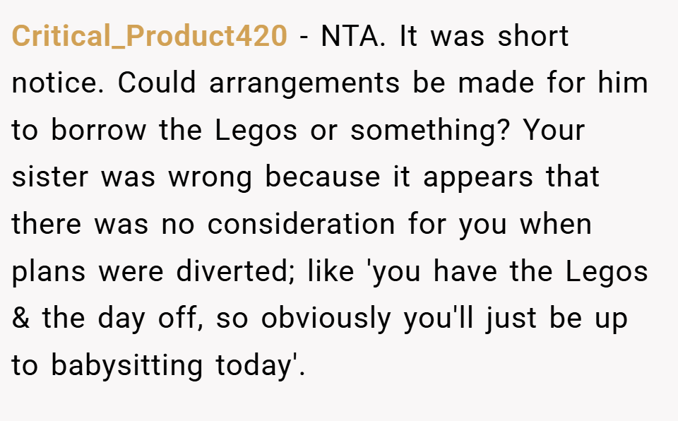 Critical_Product420 − NTA. It was short notice. Could arrangements be made for him to borrow the Legos or something? Your sister was wrong because it appears that there was no consideration for you when plans were diverted; like 'you have the Legos & the day off, so obviously you'll just be up to babysitting today'.