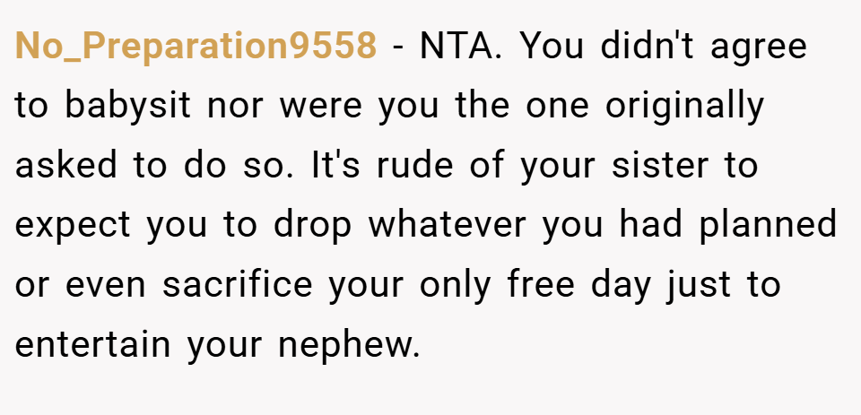 No_Preparation9558 − NTA. You didn't agree to babysit nor were you the one originally asked to do so. It's rude of your sister to expect you to drop whatever you had planned or even sacrifice your only free day just to entertain your nephew.