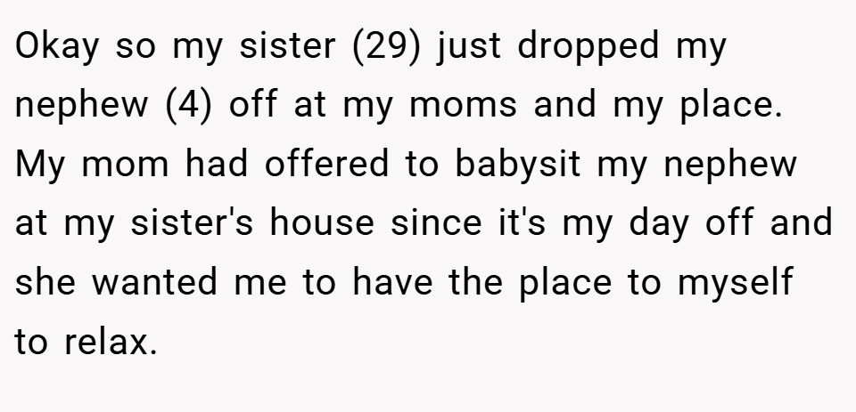 Okay so my sister (29) just dropped my nephew (4) off at my moms and my place. My mom had offered to babysit my nephew at my sister's house since it's my day off and she wanted me to have the place to myself to relax.
