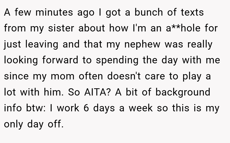 A few minutes ago I got a bunch of texts from my sister about how I'm an a**hole for just leaving and that my nephew was really looking forward to spending the day with me since my mom often doesn't care to play a lot with him. So AITA? A bit of background info btw: I work 6 days a week so this is my only day off.