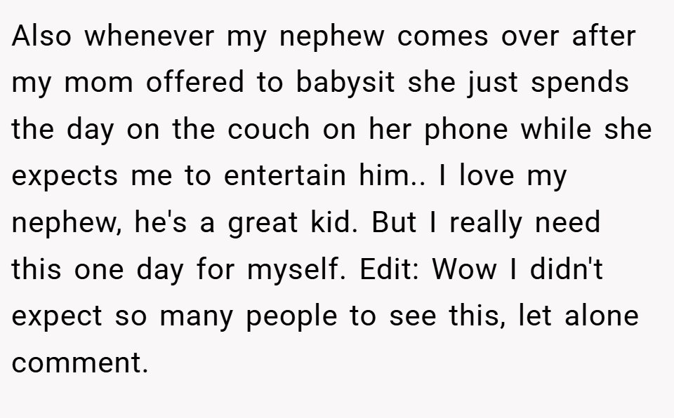 Also whenever my nephew comes over after my mom offered to babysit she just spends the day on the couch on her phone while she expects me to entertain him.. I love my nephew, he's a great kid. But I really need this one day for myself. Edit: Wow I didn't expect so many people to see this, let alone comment.