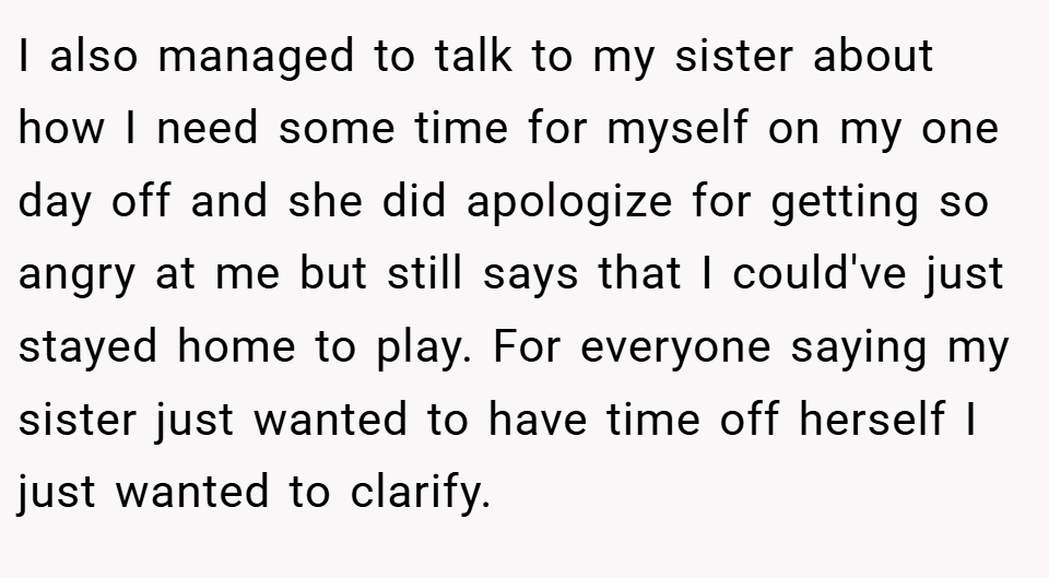 I also managed to talk to my sister about how I need some time for myself on my one day off and she did apologize for getting so angry at me but still says that I could've just stayed home to play. For everyone saying my sister just wanted to have time off herself I just wanted to clarify.