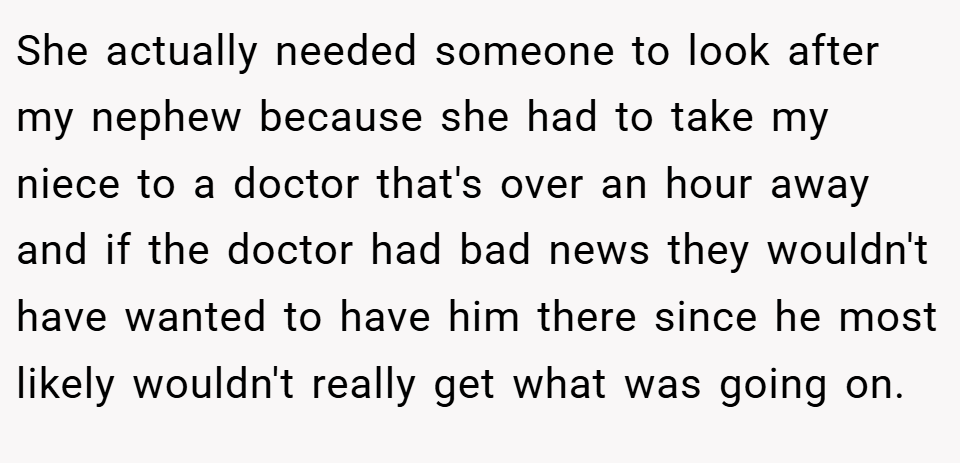 She actually needed someone to look after my nephew because she had to take my niece to a doctor that's over an hour away and if the doctor had bad news they wouldn't have wanted to have him there since he most likely wouldn't really get what was going on.