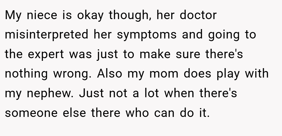My niece is okay though, her doctor misinterpreted her symptoms and going to the expert was just to make sure there's nothing wrong. Also my mom does play with my nephew. Just not a lot when there's someone else there who can do it.