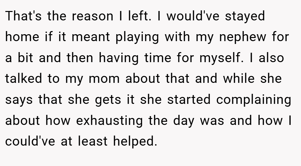 That's the reason I left. I would've stayed home if it meant playing with my nephew for a bit and then having time for myself. I also talked to my mom about that and while she says that she gets it she started complaining about how exhausting the day was and how I could've at least helped.
