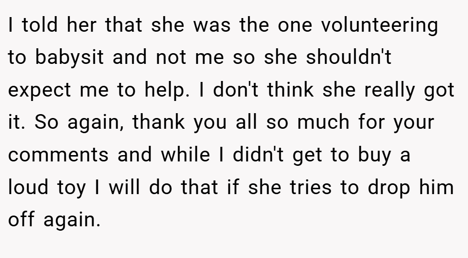I told her that she was the one volunteering to babysit and not me so she shouldn't expect me to help. I don't think she really got it. So again, thank you all so much for your comments and while I didn't get to buy a loud toy I will do that if she tries to drop him off again.