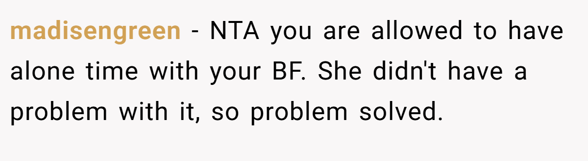 madisengreen − NTA you are allowed to have alone time with your BF. She didn't have a problem with it, so problem solved.