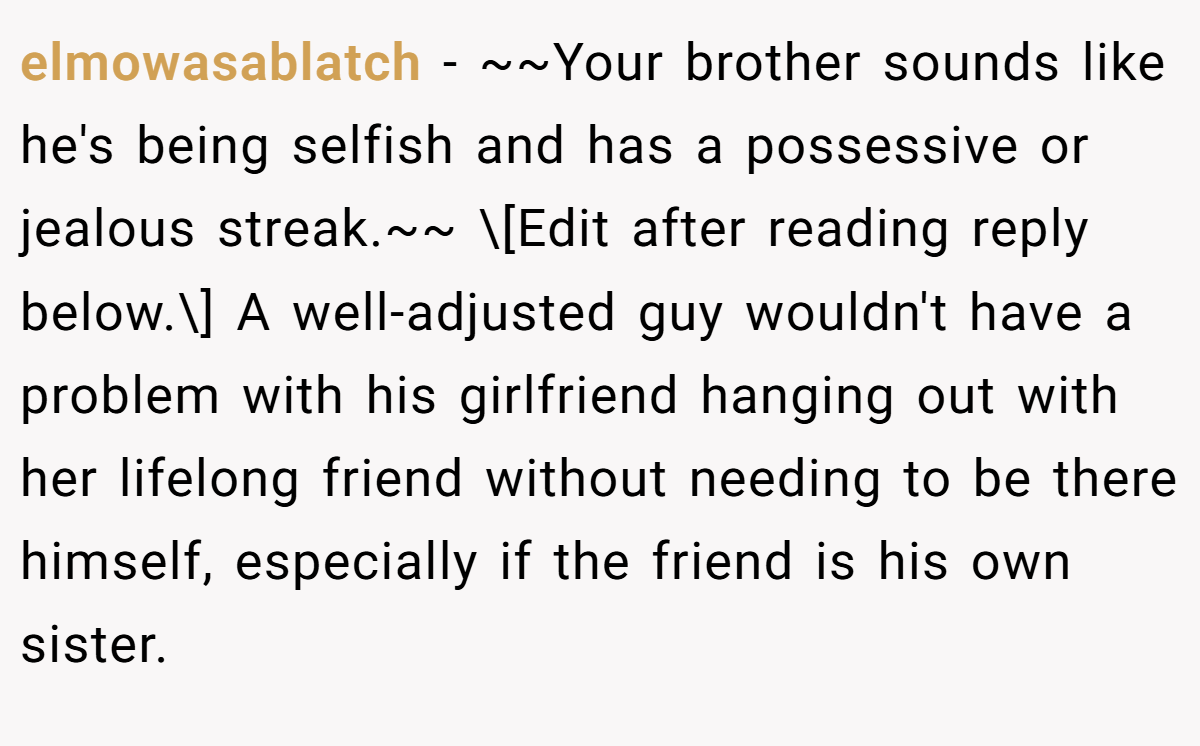 elmowasablatch − ~~Your brother sounds like he's being selfish and has a possessive or jealous streak.~~ \[Edit after reading reply below.\] A well-adjusted guy wouldn't have a problem with his girlfriend hanging out with her lifelong friend without needing to be there himself, especially if the friend is his own sister.
