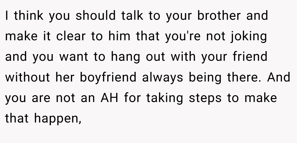 I think you should talk to your brother and make it clear to him that you're not joking and you want to hang out with your friend without her boyfriend always being there. And you are not an AH for taking steps to make that happen,