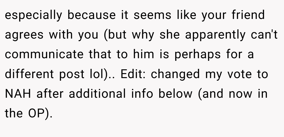  especially because it seems like your friend agrees with you (but why she apparently can't communicate that to him is perhaps for a different post lol).. Edit: changed my vote to NAH after additional info below (and now in the OP).