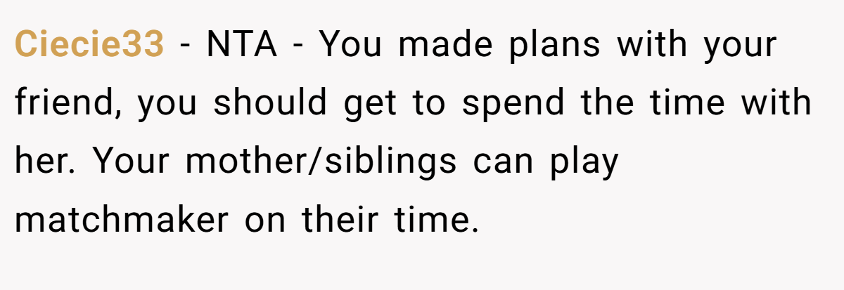 Ciecie33 − NTA - You made plans with your friend, you should get to spend the time with her. Your mother/siblings can play matchmaker on their time.