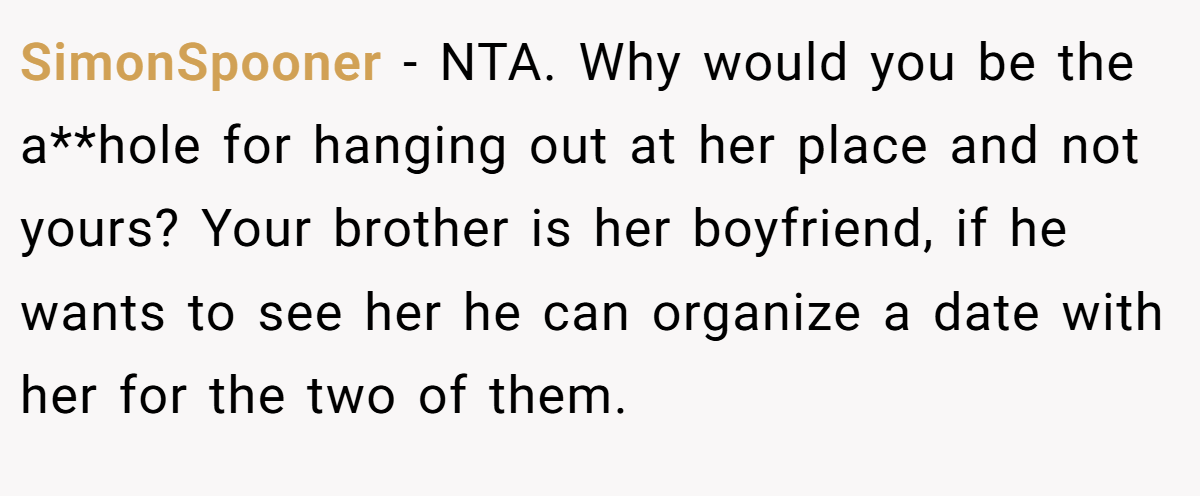 SimonSpooner − NTA. Why would you be the a**hole for hanging out at her place and not yours? Your brother is her boyfriend, if he wants to see her he can organize a date with her for the two of them.