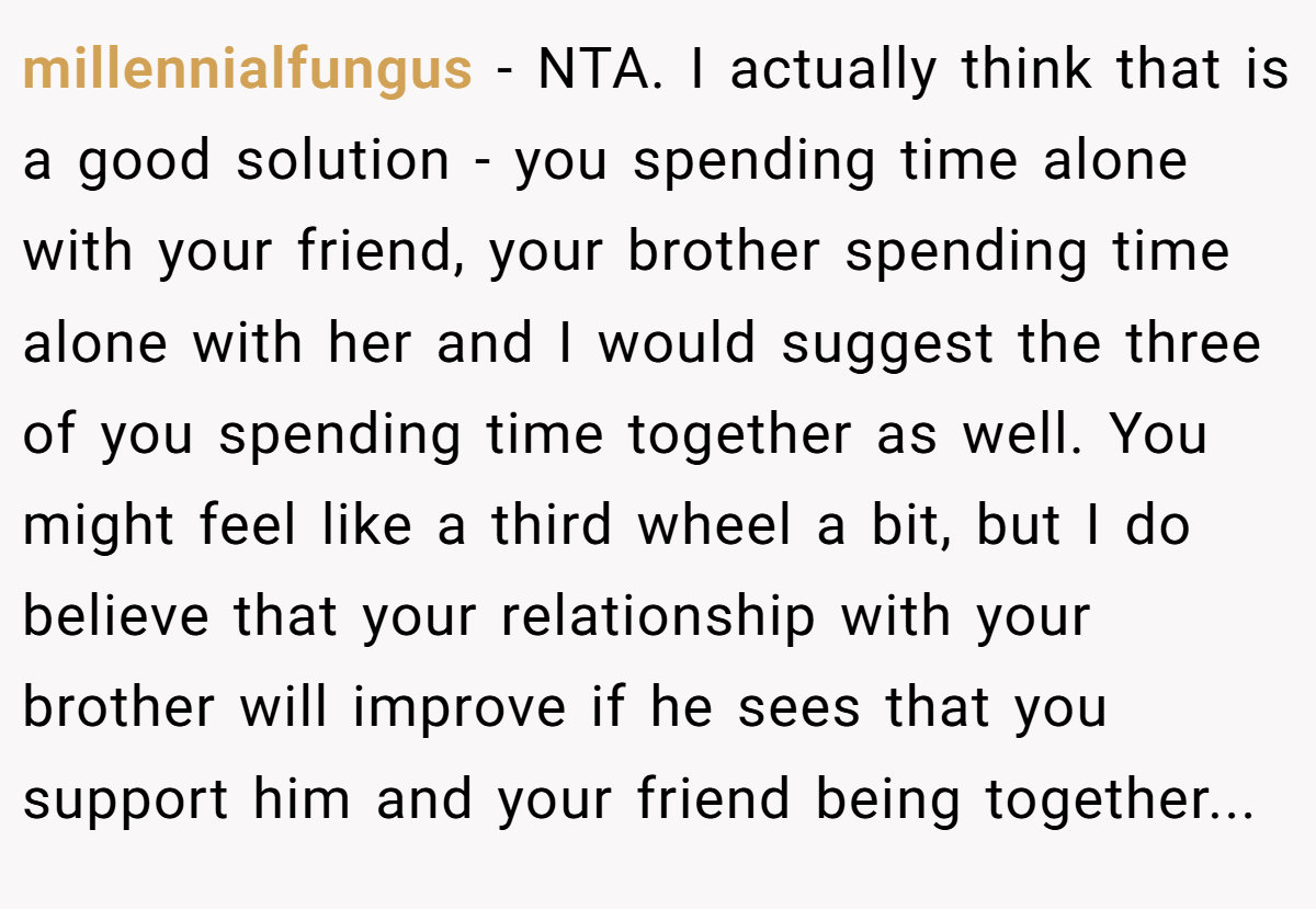 millennialfungus − NTA. I actually think that is a good solution - you spending time alone with your friend, your brother spending time alone with her and I would suggest the three of you spending time together as well. You might feel like a third wheel a bit, but I do believe that your relationship with your brother will improve if he sees that you support him and your friend being together...
