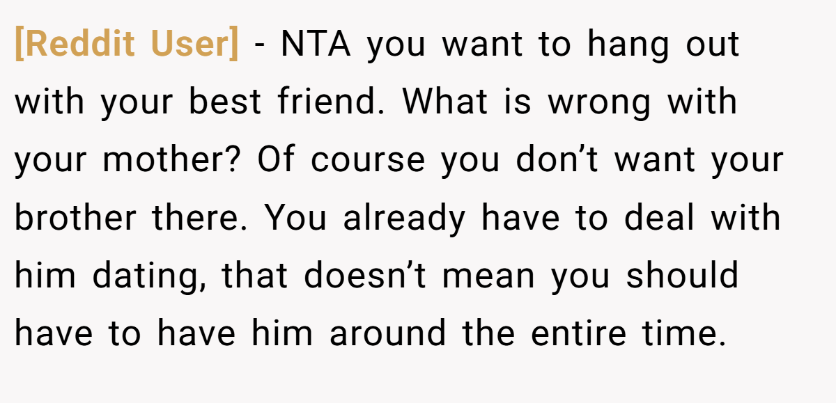 [Reddit User] − NTA you want to hang out with your best friend. What is wrong with your mother? Of course you don’t want your brother there. You already have to deal with him dating, that doesn’t mean you should have to have him around the entire time.
