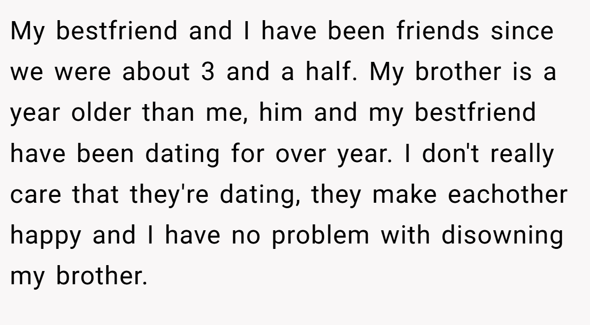 My bestfriend and I have been friends since we were about 3 and a half. My brother is a year older than me, him and my bestfriend have been dating for over year. I don't really care that they're dating, they make eachother happy and I have no problem with disowning my brother.