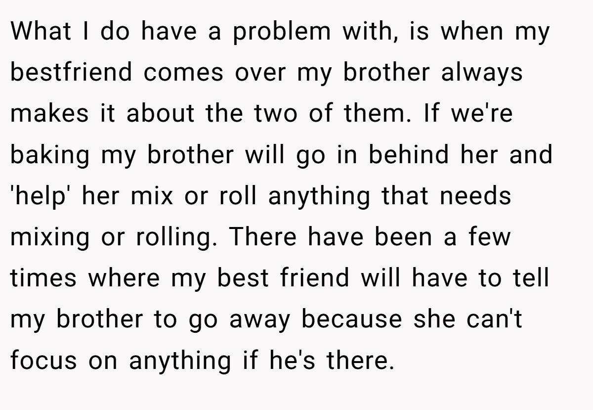 What I do have a problem with, is when my bestfriend comes over my brother always makes it about the two of them. If we're baking my brother will go in behind her and 'help' her mix or roll anything that needs mixing or rolling. There have been a few times where my best friend will have to tell my brother to go away because she can't focus on anything if he's there.