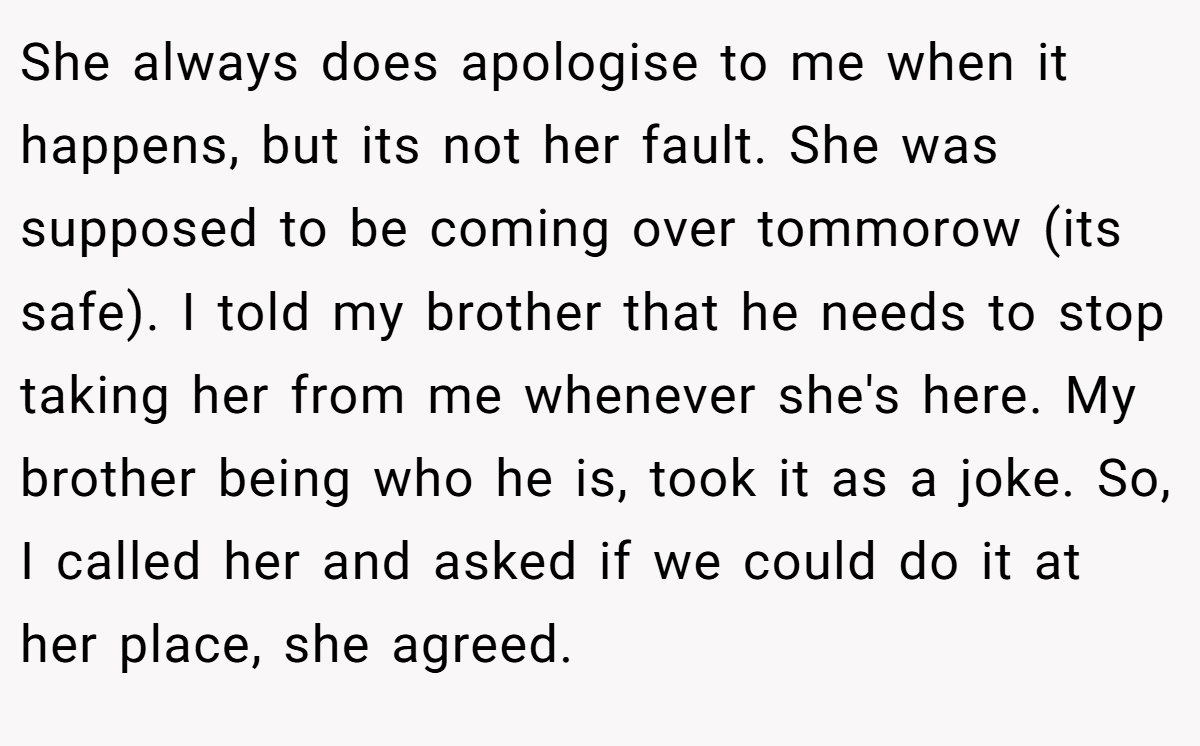 She always does apologise to me when it happens, but its not her fault. She was supposed to be coming over tommorow (its safe). I told my brother that he needs to stop taking her from me whenever she's here. My brother being who he is, took it as a joke. So, I called her and asked if we could do it at her place, she agreed.