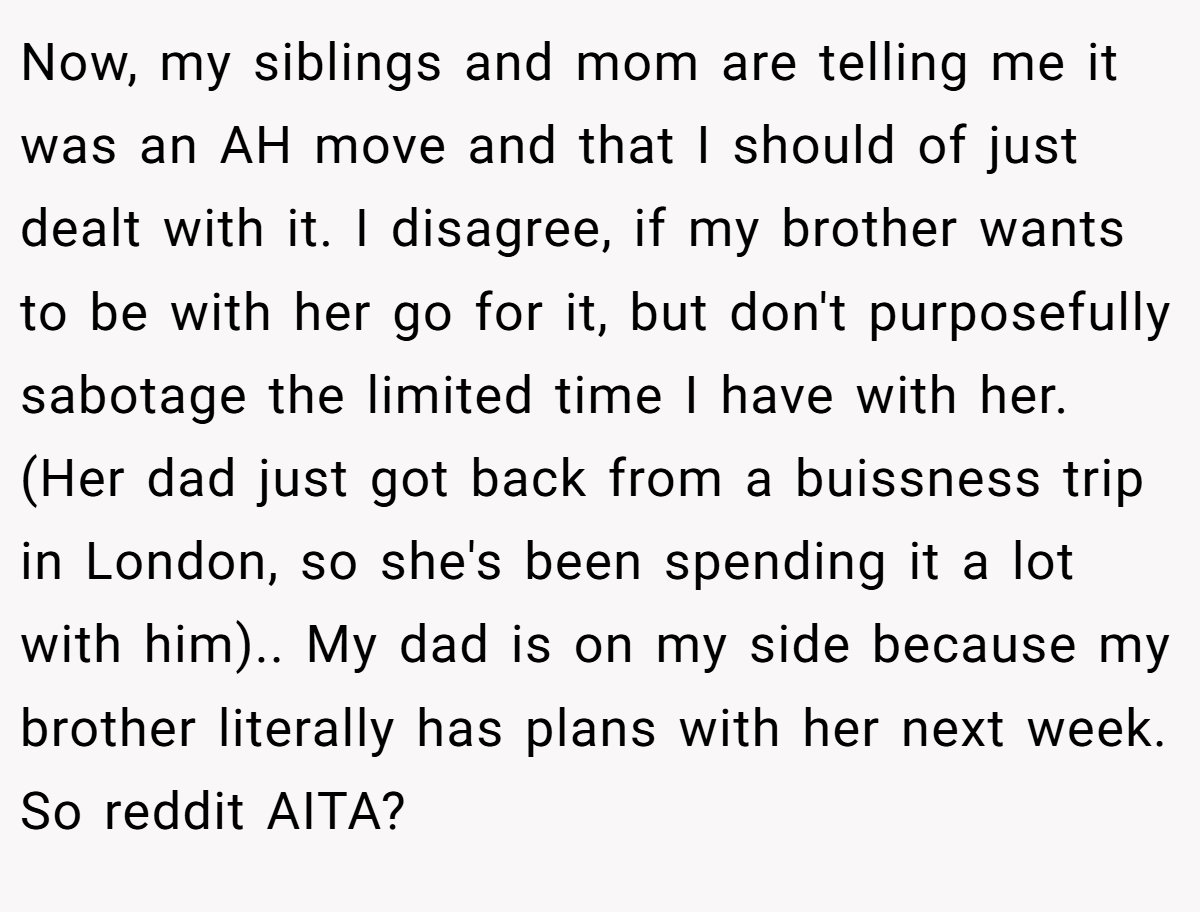 Now, my siblings and mom are telling me it was an AH move and that I should of just dealt with it. I disagree, if my brother wants to be with her go for it, but don't purposefully sabotage the limited time I have with her. (Her dad just got back from a buissness trip in London, so she's been spending it a lot with him).. My dad is on my side because my brother literally has plans with her next week. So reddit AITA?