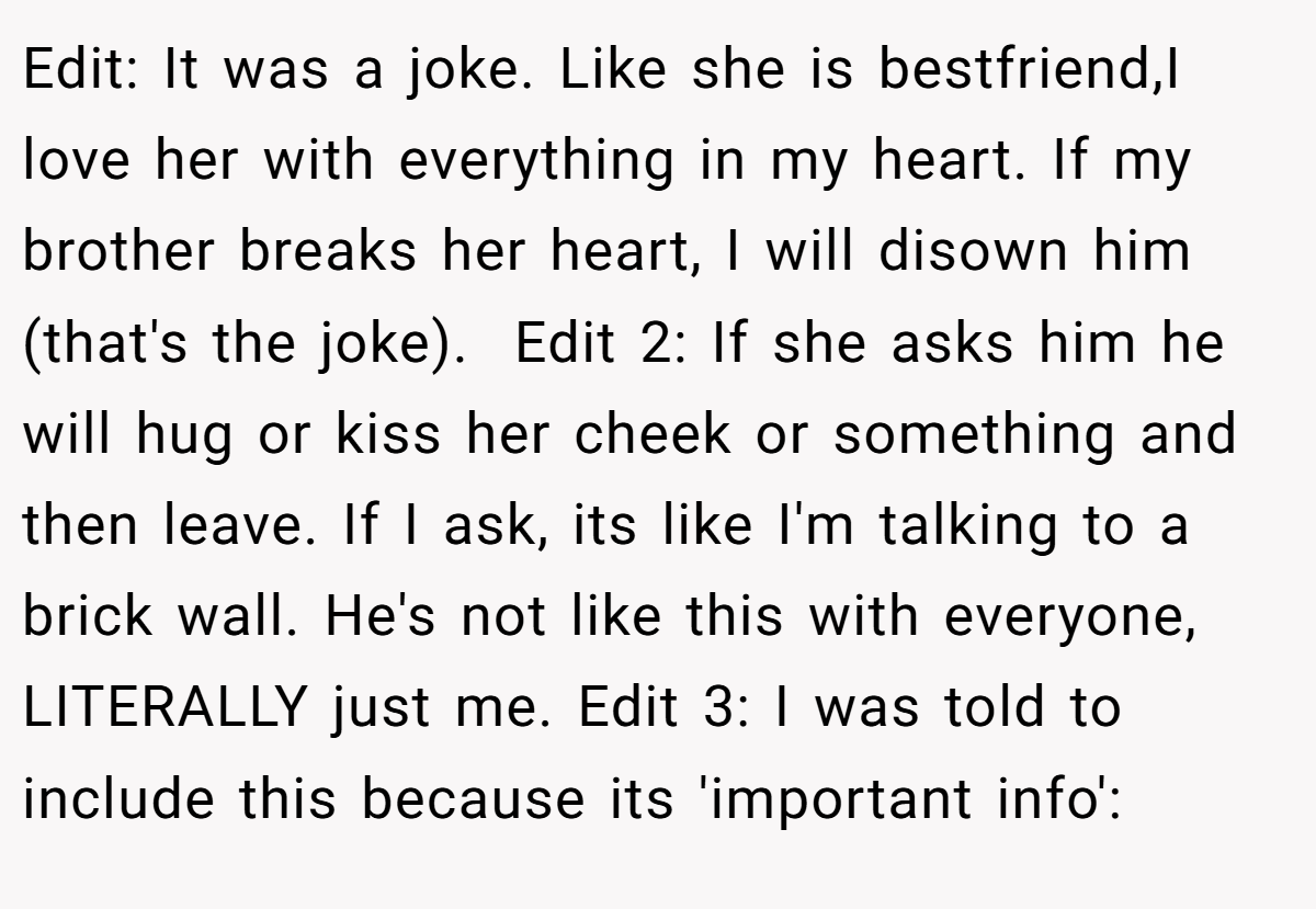Edit: It was a joke. Like she is bestfriend,I love her with everything in my heart. If my brother breaks her heart, I will disown him (that's the joke).  Edit 2: If she asks him he will hug or kiss her cheek or something and then leave. If I ask, its like I'm talking to a brick wall. He's not like this with everyone, LITERALLY just me. Edit 3: I was told to include this because its 'important info':