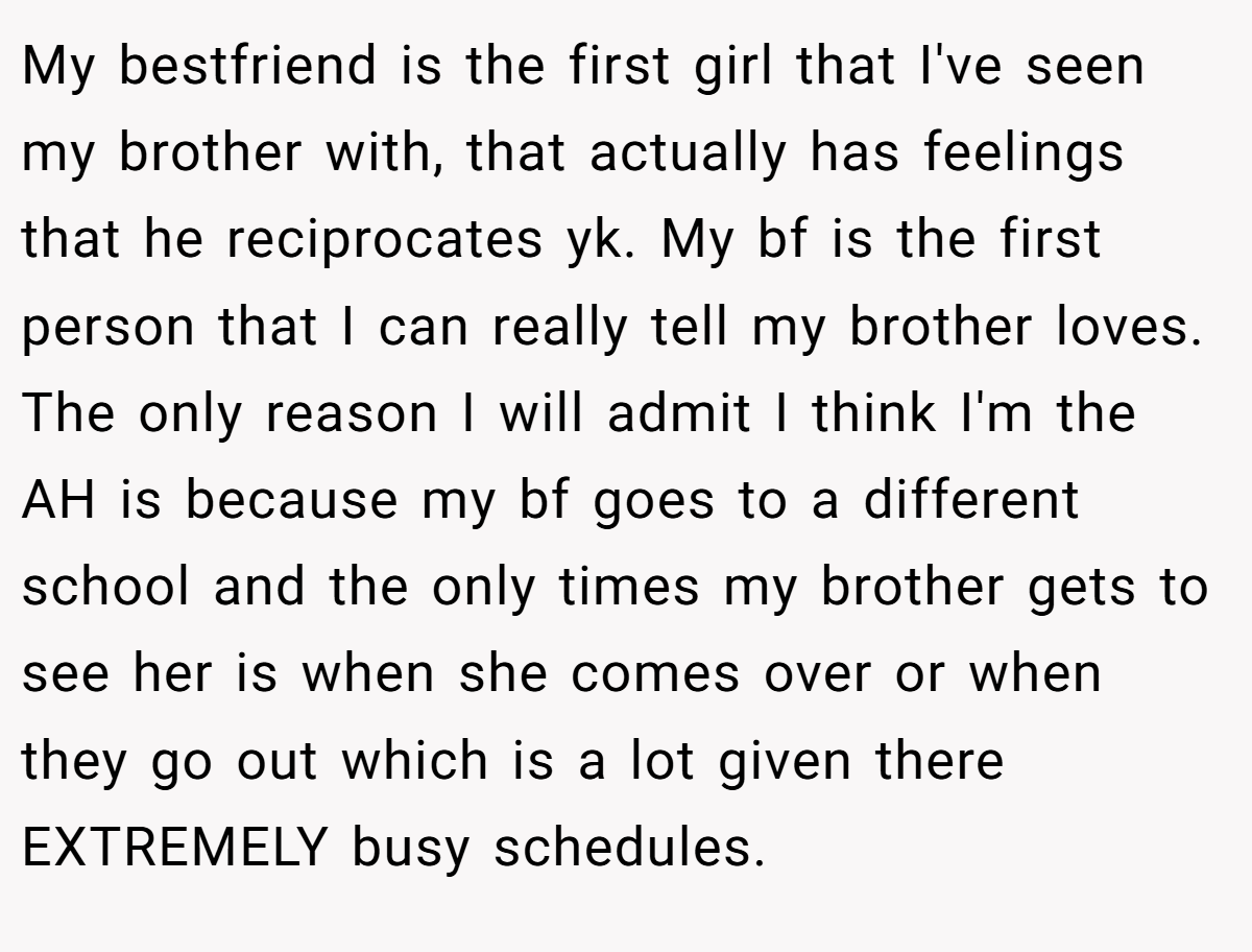 My bestfriend is the first girl that I've seen my brother with, that actually has feelings that he reciprocates yk. My bf is the first person that I can really tell my brother loves. The only reason I will admit I think I'm the AH is because my bf goes to a different school and the only times my brother gets to see her is when she comes over or when they go out which is a lot given there EXTREMELY busy schedules.