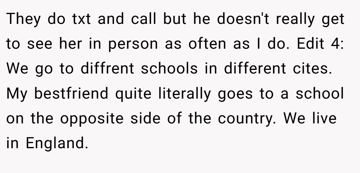 They do txt and call but he doesn't really get to see her in person as often as I do. Edit 4: We go to diffrent schools in different cites. My bestfriend quite literally goes to a school on the opposite side of the country. We live in England.