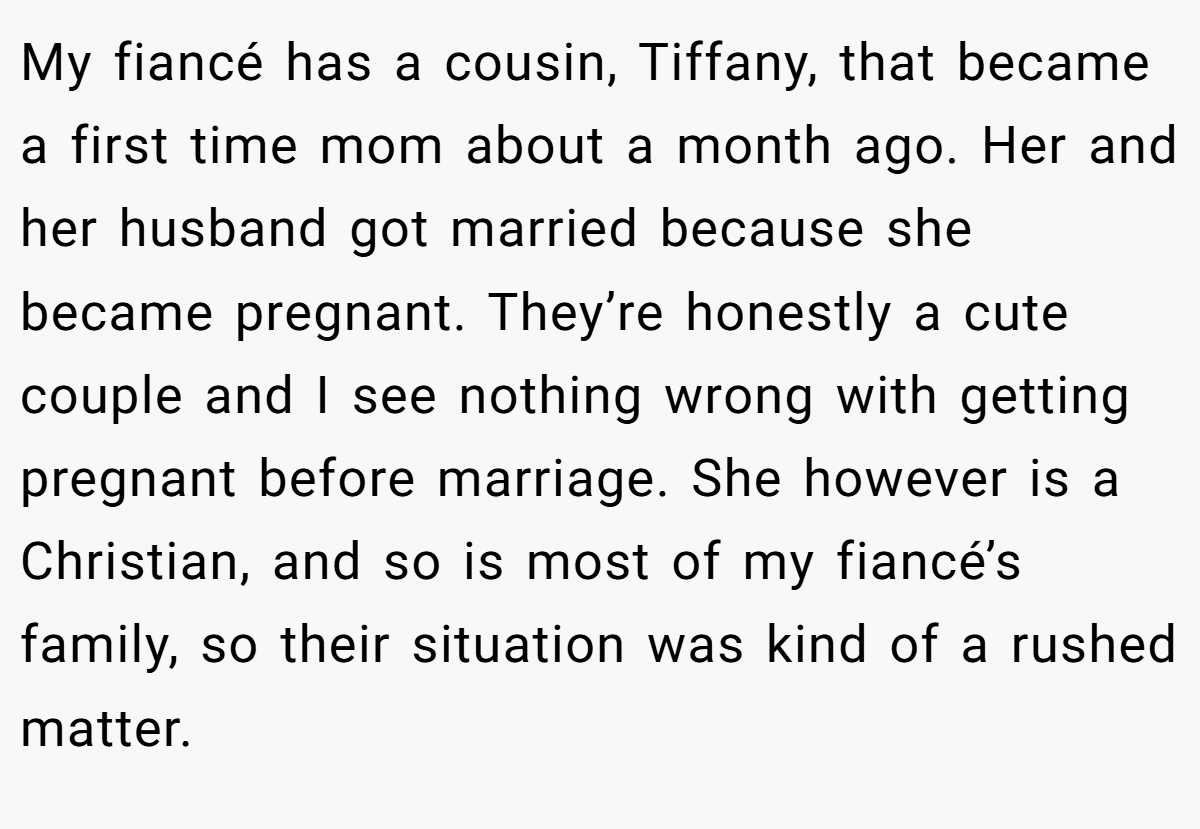 My fiancé has a cousin, Tiffany, that became a first time mom about a month ago. Her and her husband got married because she became pregnant. They’re honestly a cute couple and I see nothing wrong with getting pregnant before marriage. She however is a Christian, and so is most of my fiancé’s family, so their situation was kind of a rushed matter.