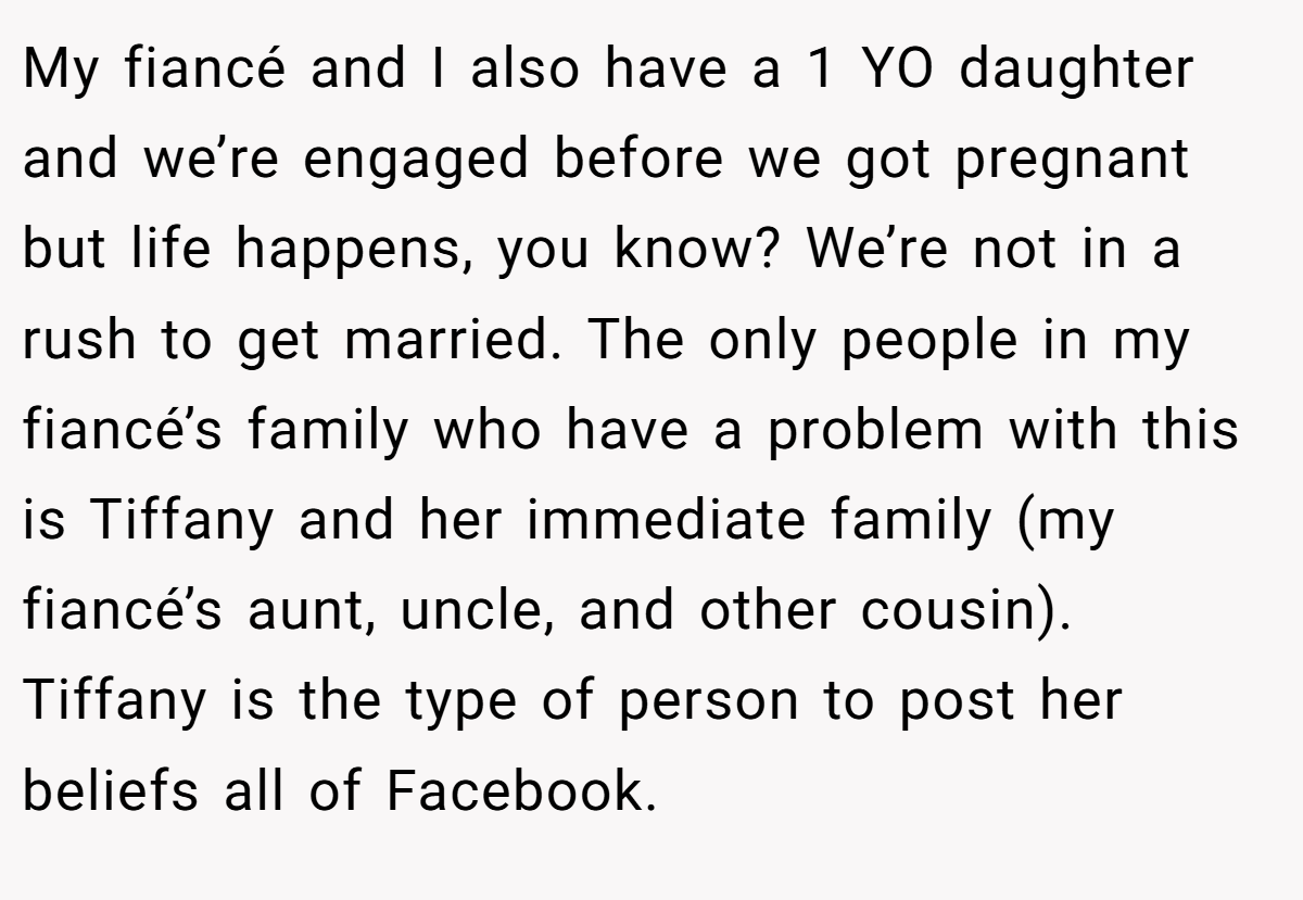 My fiancé and I also have a 1 YO daughter and we’re engaged before we got pregnant but life happens, you know? We’re not in a rush to get married. The only people in my fiancé’s family who have a problem with this is Tiffany and her immediate family (my fiancé’s aunt, uncle, and other cousin). Tiffany is the type of person to post her beliefs all of Facebook.